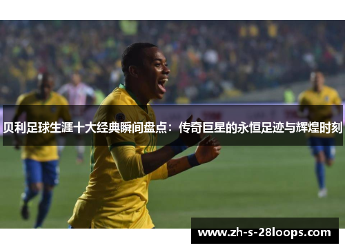 贝利足球生涯十大经典瞬间盘点：传奇巨星的永恒足迹与辉煌时刻