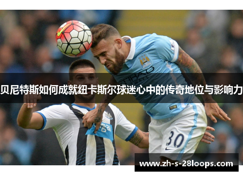 贝尼特斯如何成就纽卡斯尔球迷心中的传奇地位与影响力 贝尼特斯如何成就纽卡斯尔球迷心中的传奇地位与影响力