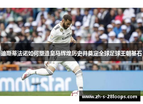 迪斯蒂法诺如何塑造皇马辉煌历史并奠定全球足球王朝基石 迪斯蒂法诺如何塑造皇马辉煌历史并奠定全球足球王朝基石