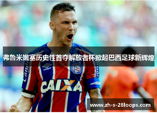 弗鲁米嫩塞历史性首夺解放者杯掀起巴西足球新辉煌